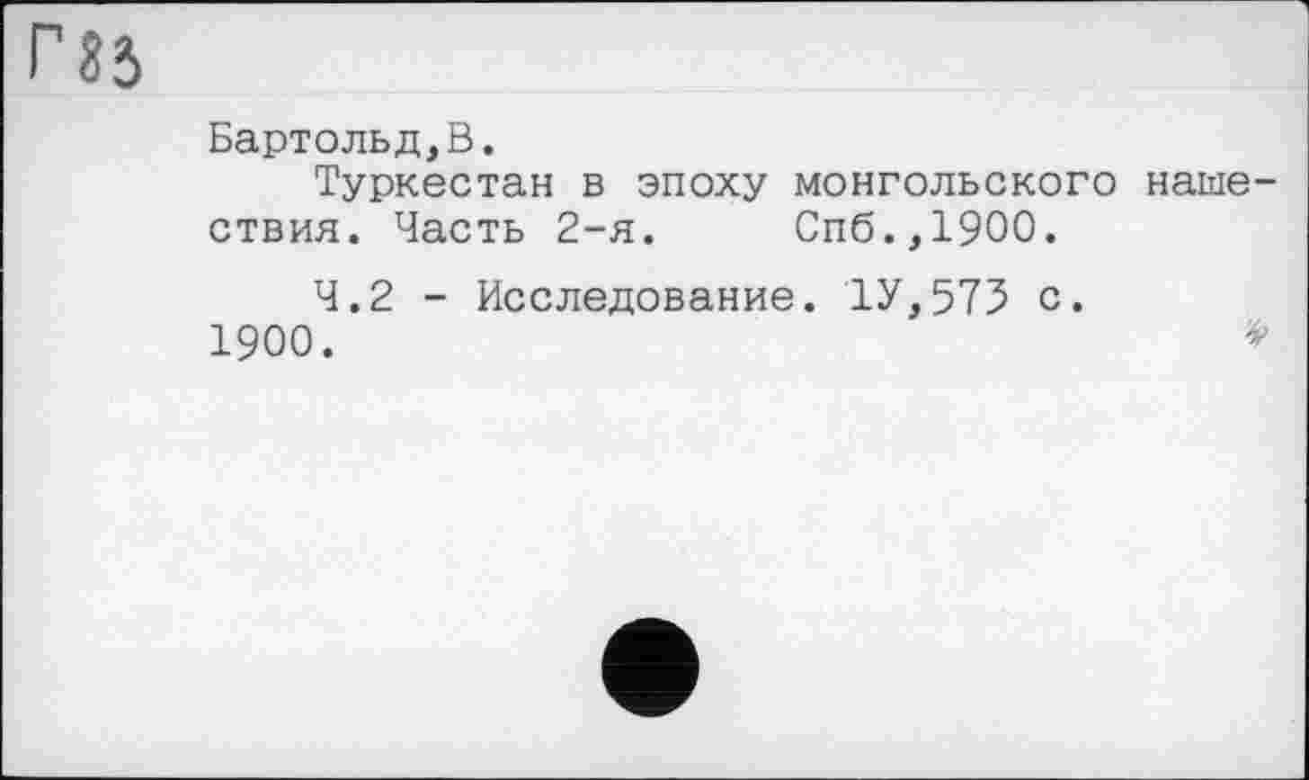 ﻿Бартольд,В.
Туркестан в эпоху монгольского наше ствия. Часть 2-я.	Спб.,1900.
4.2 - Исследование. 1У,575 с. 1900.